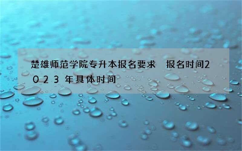 楚雄师范学院专升本报名要求 报名时间2023年具体时间